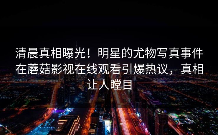 清晨真相曝光!明星的尤物写真事件在蘑菇影视在线观看引爆热议,真相让人瞠目 清晨真相曝光!明星的尤物写真事件在蘑菇影视在线观看引爆热议,真相让人瞠目