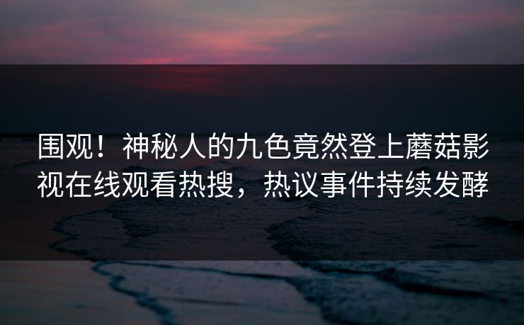 围观!神秘人的九色竟然登上蘑菇影视在线观看热搜,热议事件持续发酵