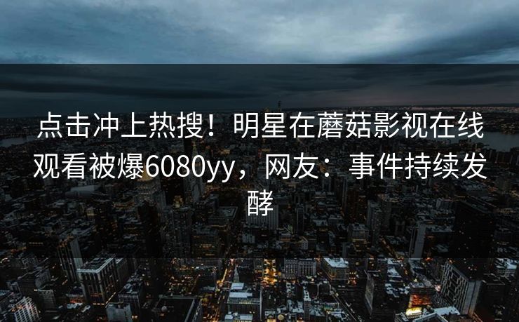 点击冲上热搜！明星在蘑菇影视在线观看被爆6080yy，网友：事件持续发酵