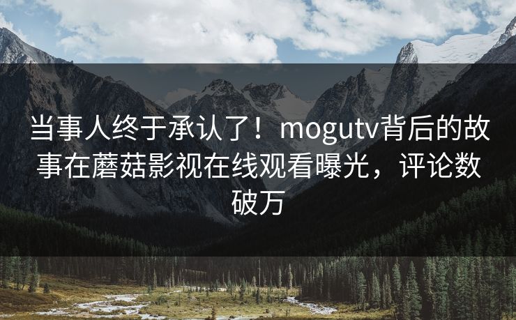 当事人终于承认了！mogutv背后的故事在蘑菇影视在线观看曝光，评论数破万