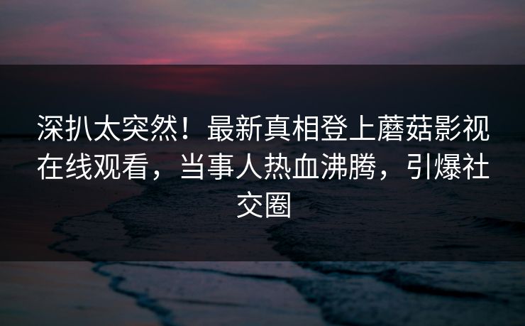 深扒太突然！最新真相登上蘑菇影视在线观看，当事人热血沸腾，引爆社交圈