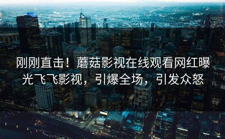刚刚直击!蘑菇影视在线观看网红曝光飞飞影视,引爆全场,引发众怒