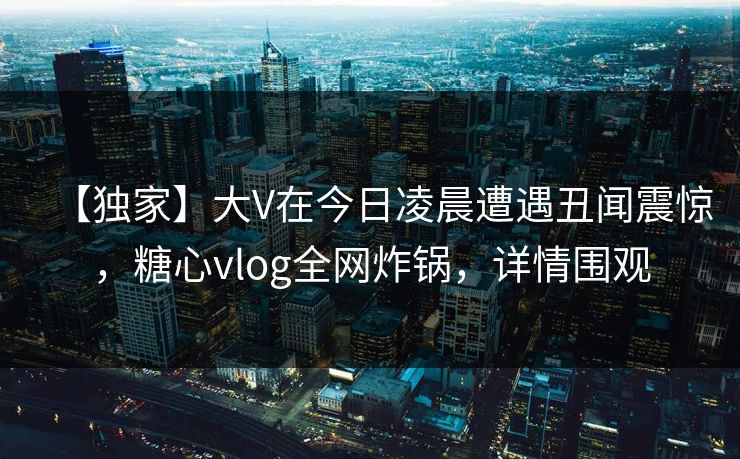 【独家】大V在今日凌晨遭遇丑闻震惊，糖心vlog全网炸锅，详情围观