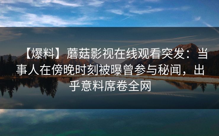 【爆料】蘑菇影视在线观看突发：当事人在傍晚时刻被曝曾参与秘闻，出乎意料席卷全网