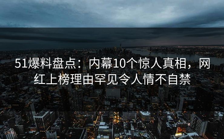 51爆料盘点：内幕10个惊人真相，网红上榜理由罕见令人情不自禁
