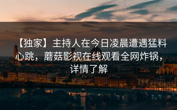 【独家】主持人在今日凌晨遭遇猛料 心跳,蘑菇影视在线观看全网炸锅,详情了解 【独家】主持人在今日凌晨遭遇猛料 心跳,蘑菇影视在线观看全网炸锅,详情了解
