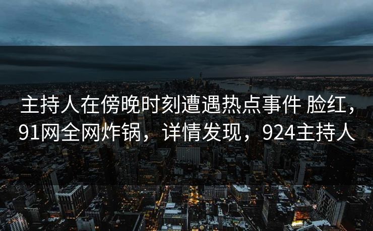 主持人在傍晚时刻遭遇热点事件 脸红，91网全网炸锅，详情发现，924主持人