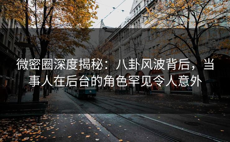 微密圈深度揭秘：八卦风波背后，当事人在后台的角色罕见令人意外