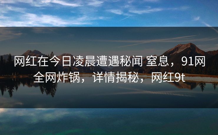网红在今日凌晨遭遇秘闻 窒息，91网全网炸锅，详情揭秘，网红9t