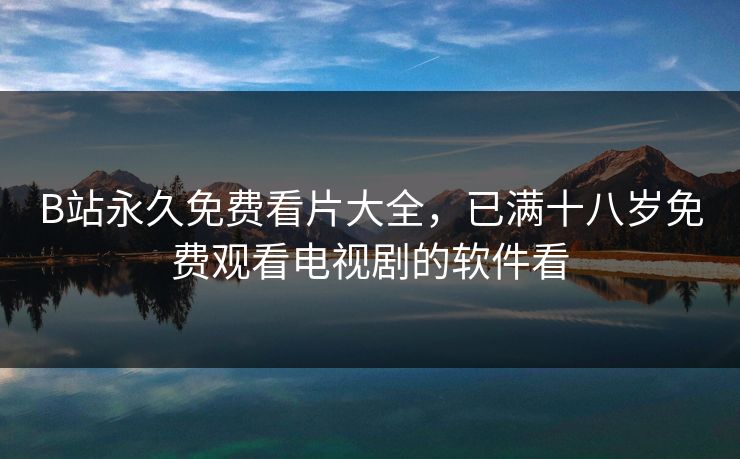 B站永久免费看片大全，已满十八岁免费观看电视剧的软件看