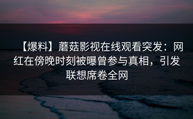 详细阅读:【爆料】蘑菇影视在线观看突发:网红在傍晚时刻被曝曾参与真相,引发联想席卷全网 【爆料】蘑菇影视在线观看突发:网红在傍晚时刻被曝曾参与真相,引发联想席卷全网