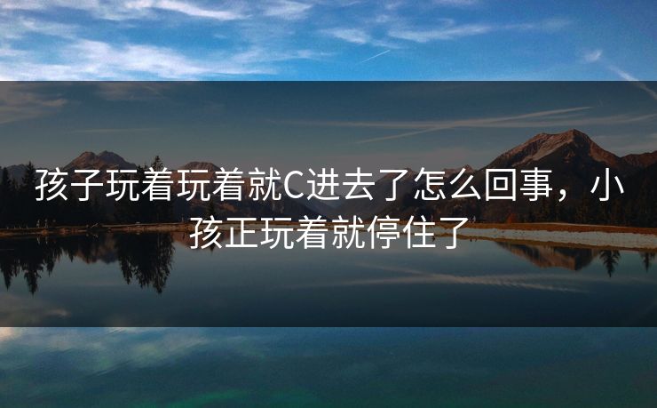 孩子玩着玩着就C进去了怎么回事，小孩正玩着就停住了