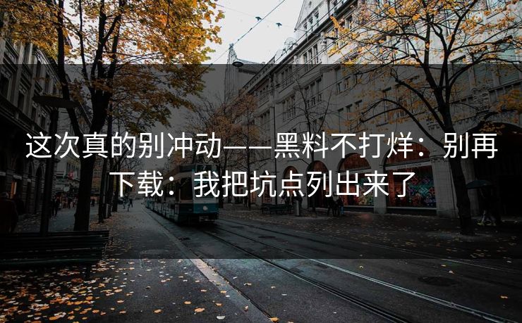 这次真的别冲动——黑料不打烊：别再下载：我把坑点列出来了