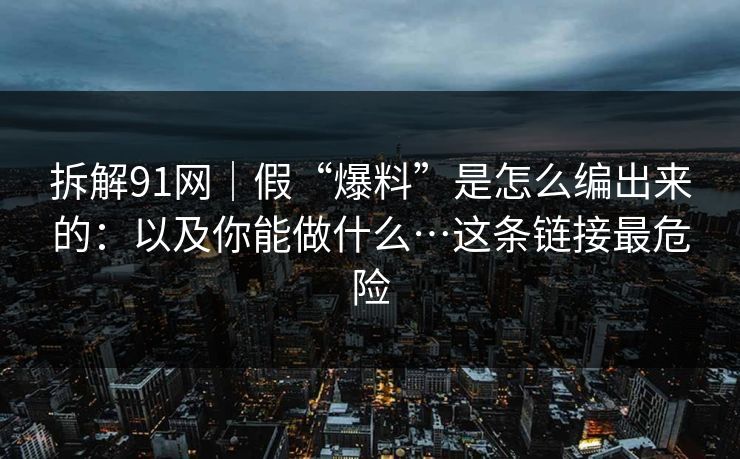 拆解91网｜假“爆料”是怎么编出来的：以及你能做什么…这条链接最危险