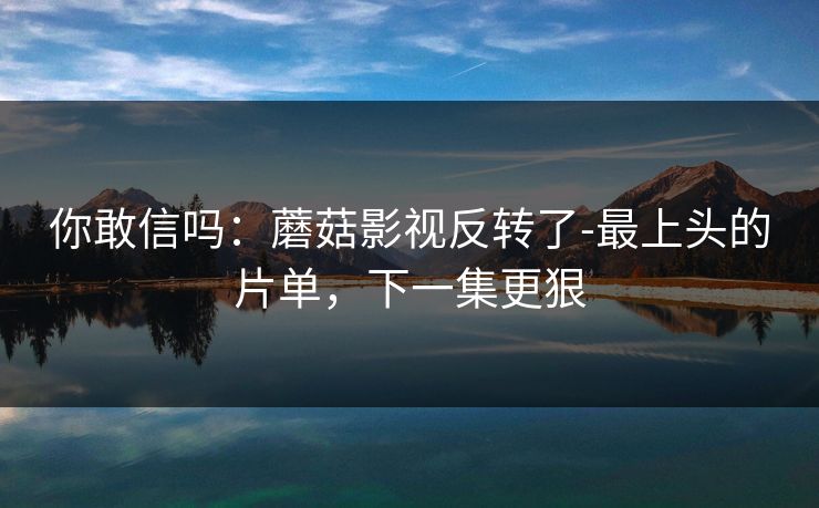 你敢信吗：蘑菇影视反转了-最上头的片单，下一集更狠