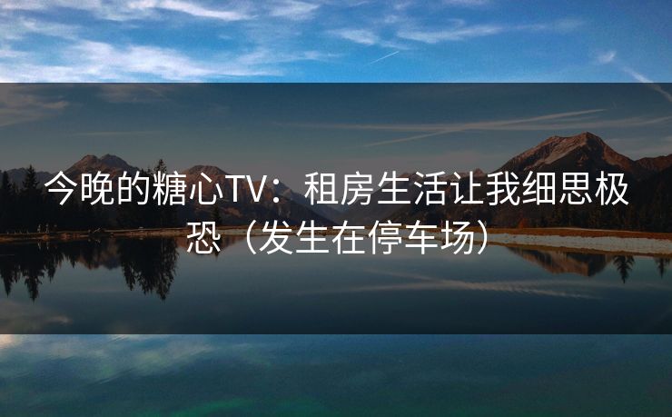 今晚的糖心TV：租房生活让我细思极恐（发生在停车场）