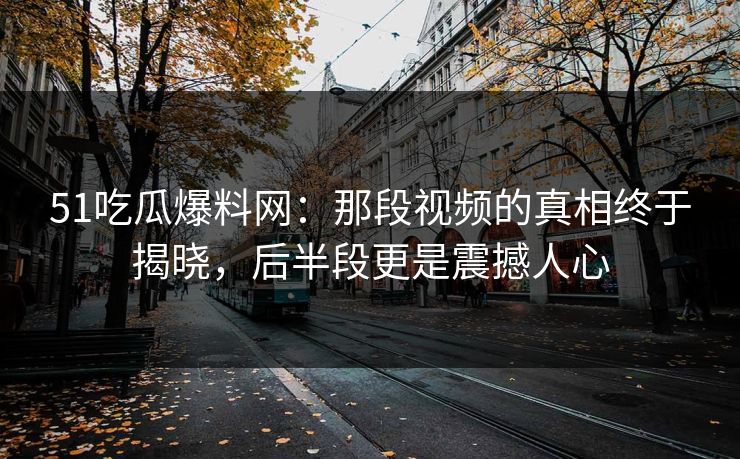 51吃瓜爆料网：那段视频的真相终于揭晓，后半段更是震撼人心
