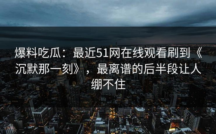 爆料吃瓜：最近51网在线观看刷到《沉默那一刻》，最离谱的后半段让人绷不住