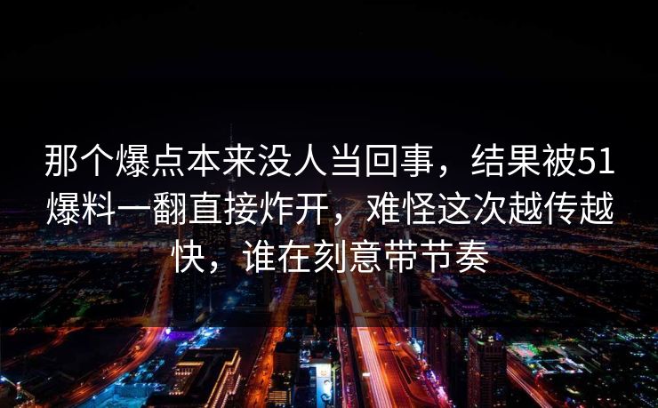 那个爆点本来没人当回事，结果被51爆料一翻直接炸开，难怪这次越传越快，谁在刻意带节奏